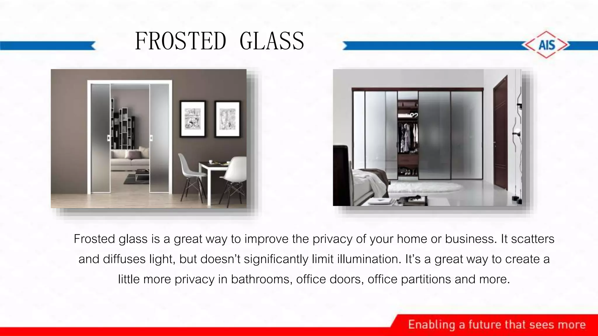 FROSTED GLASS
Frosted glass is a great way to improve the privacy of your home or business. It scatters
and diffuses light, but doesn’t significantly limit illumination. It’s a great way to create a
little more privacy in bathrooms, office doors, office partitions and more.
 