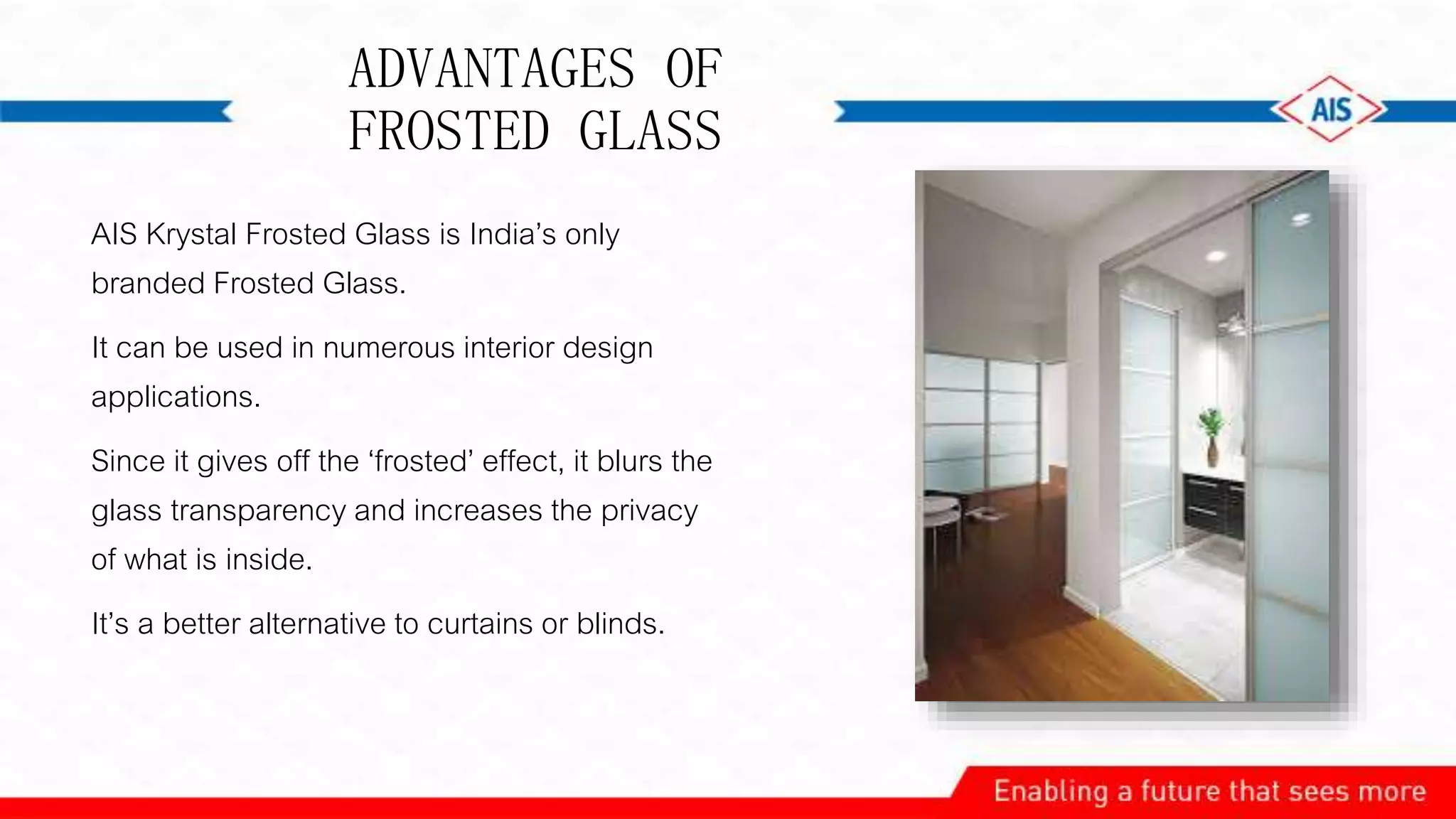 ADVANTAGES OF
FROSTED GLASS
AIS Krystal Frosted Glass is India’s only
branded Frosted Glass.
It can be used in numerous interior design
applications.
Since it gives off the ‘frosted’ effect, it blurs the
glass transparency and increases the privacy
of what is inside.
It’s a better alternative to curtains or blinds.
 