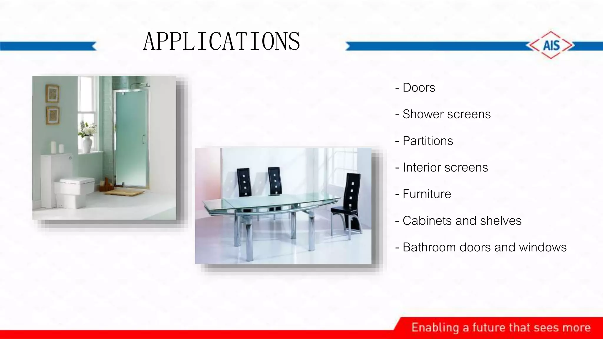 - Doors
- Shower screens
- Partitions
- Interior screens
- Furniture
- Cabinets and shelves
- Bathroom doors and windows
APPLICATIONS
 