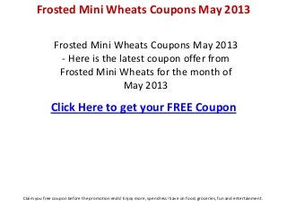 Frosted Mini Wheats Coupons May 2013
- Here is the latest coupon offer from
Frosted Mini Wheats for the month of
May 2013
Click Here to get your FREE Coupon
Frosted Mini Wheats Coupons May 2013
Claim you free coupon before the promotion ends! Enjoy more, spend less! Save on food, groceries, fun and entertainment.
 