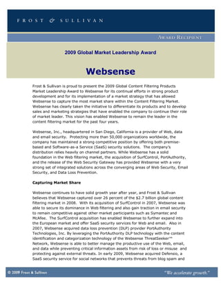 2009 Global Market Leadership Award



                             Websense
Frost & Sullivan is proud to present the 2009 Global Content Filtering Products
Market Leadership Award to Websense for its continual efforts in strong product
development and for its implementation of a market strategy that has allowed
Websense to capture the most market share within the Content Filtering Market.
Websense has clearly taken the initiative to differentiate its products and to develop
sales and marketing strategies that have enabled the company to continue their role
of market leader. This vision has enabled Websense to remain the leader in the
content filtering market for the past four years.

Websense, Inc., headquartered in San Diego, California is a provider of Web, data
and email security. Protecting more than 50,000 organizations worldwide, the
company has maintained a strong competitive position by offering both premise-
based and Software-as-a Service (SaaS) security solutions. The company’s
distribution relies heavily on channel partners. While Websense has a solid
foundation in the Web filtering market, the acquisition of SurfControl, PortAuthority,
and the release of the Web Security Gateway has provided Websense with a very
strong set of integrated solutions across the converging areas of Web Security, Email
Security, and Data Loss Prevention.

Capturing Market Share

Websense continues to have solid growth year after year, and Frost & Sullivan
believes that Websense captured over 26 percent of the $2.7 billion global content
filtering market in 2008. With its acquisition of SurfControl in 2007, Websense was
able to secure its dominance in Web filtering and also gain traction in email security
to remain competitive against other market participants such as Symantec and
McAfee. The SurfControl acquisition has enabled Websense to further expand into
the European market and offer SaaS security services for Web and email. Also in
2007, Websense acquired data loss prevention (DLP) provider PortAuthority
Technologies, Inc. By leveraging the PortAuthority DLP technology with the content
identification and categorization technology of the Websense ThreatSeeker™
Network, Websense is able to better manage the productive use of the Web, email,
and data while preventing critical information assets from risk of loss or misuse and
protecting against external threats. In early 2009, Websense acquired Defensio, a
SaaS security service for social networks that prevents threats from blog spam and
 