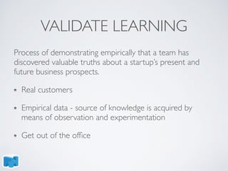 VALIDATE LEARNING
Process of demonstrating empirically that a team has
discovered valuable truths about a startup’s present and
future business prospects.
Real customers
Empirical data - source of knowledge is acquired by
means of observation and experimentation
Get out of the ofﬁce
 