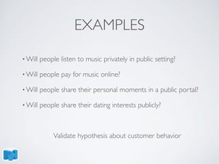 EXAMPLES
• Will people listen to music privately in public setting?
• Will people pay for music online?
• Will people share their personal moments in a public portal?
• Will people share their dating interests publicly?
Validate hypothesis about customer behavior
 