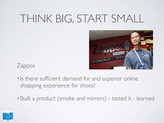 THINK BIG, START SMALL
Zappos
• Is there sufﬁcient demand for and superior online
shopping experience for shoes?
• Built a product (smoke and mirrors) - tested it - learned
 