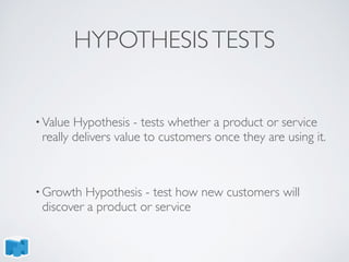 HYPOTHESISTESTS
• Value Hypothesis - tests whether a product or service
really delivers value to customers once they are using it.
• Growth Hypothesis - test how new customers will
discover a product or service
 