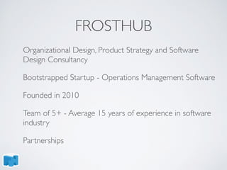 FROSTHUB
Organizational Design, Product Strategy and Software
Design Consultancy
Bootstrapped Startup - Operations Management Software
Founded in 2010
Team of 5+ - Average 15 years of experience in software
industry
Partnerships
 