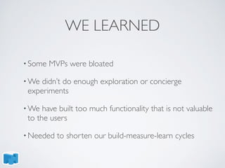 WE LEARNED
• Some MVPs were bloated
• We didn’t do enough exploration or concierge
experiments
• We have built too much functionality that is not valuable
to the users
• Needed to shorten our build-measure-learn cycles
 