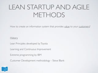 LEAN STARTUP AND AGILE
METHODS
How to create an information system that provides value to your customers?
History
Lean Principles developed byToyota
Learning and Continuous Improvement
Extreme programming by IBM
Customer Development methodology - Steve Blank
 