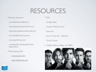 RESOURCES
• Startup resources
www.leanlaunchlab.com
www.leanstartupmachine.com
www.startuplessonslearned.com
www.theleanstartup.com
www.quickmvp.com
www.javelin.com/experiment-
board.html
• Prototyping tools
www.axure.com
http://balsamiq.com
• Tools
Google Apps
Amazon Web Services
Evernote
Jira and HipChat - Atlassian
PivotalTracker
Watch SiliconValley on HBO
 