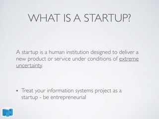 WHAT IS A STARTUP?
A startup is a human institution designed to deliver a
new product or service under conditions of extreme
uncertainty.
Treat your information systems project as a
startup - be entrepreneurial
 