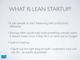 WHAT IS LEAN STARTUP?
• It asks people to start measuring their productivity
differently.
• Startups often accidentally build something nobody wants,
it doesn’t mater much if they do it on time and on budget.
• Goal of a startup
• Figure out the right thing to build - customers want and
pay for - as quickly as possible.
 