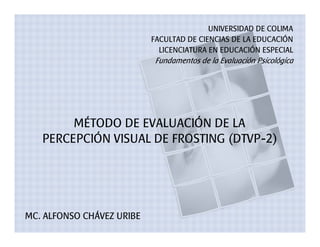 UNIVERSIDAD DE COLIMA
                           FACULTAD DE CIENCIAS DE LA EDUCACIÓN
                             LICENCIATURA EN EDUCACIÓN ESPECIAL
                           Fundamentos de la Evaluación Psicológica




        MÉTODO DE EVALUACIÓN DE LA
   PERCEPCIÓN VISUAL DE FROSTING (DTVP-2)




MC. ALFONSO CHÁVEZ URIBE