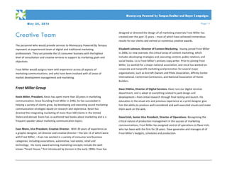 M ay 24, 2016 Page 11
PRO PO SA L
	
	 Moneycorp Powered by Tempus Realtor and Buyer C ampaigns
Creative Team	
	
The	personnel	who	would	provide	services	to	Moneycorp	Powered	By	Tempus	
represent	an	experienced	team	of	digital	and	traditional	marketing	
professionals.	They	can	provide	the	US	consumer	business	with	the	highest	
level	of	consultation	and	creative	services	to	support	its	marketing	goals	and	
objectives.		
	
Frost	Miller	would	assign	a	team	with	experience	across	all	aspects	of	
marketing	communications,	and	who	have	been	involved	with	all	areas	of	
market	development	management	and	marketing.	
	
Frost	Miller	Group	
	
Kevin	Miller,	President.	Kevin	has	spent	more	than	30	years	in	marketing	
communication.	Since	founding	Frost	Miller	in	1992,	he	has	succeeded	in	
helping	a	variety	of	clients	grow,	by	developing	and	executing	sound	marketing	
communication	strategies	based	on	research	and	experience.	Kevin	has	
directed	the	integrating	marketing	of	more	than	100	clients	in	the	United	
States	and	abroad.	Kevin	has	co-authored	two	books	about	marketing	and	is	a	
frequent	speaker	about	marketing	communication	topics.		
	
Evan	Mann,	Vice	President,	Creative	Director.		With	30	years	of	experience	as	
a	graphic	designer,	art	director	and	creative	director—the	last	15	of	which	were	
with	Frost	Miller	—Evan	has	worked	in	a	variety	of	consumer	and	business	
categories,	including	associations,	automotive,	real	estate,	retail	and	
technology.		His	many	award-winning	marketing	concepts	include	the	well-
known	“Smart	House,”	first	introduced	by	Verizon	in	the	early	1990s.	Evan	has		
designed	or	directed	the	design	of	all	marketing	materials	Frost	Miller	has	
created	over	the	past	15	years	–	most	of	which	have	achieved	tremendous	
results	for	our	clients	and	earned	us	numerous	creative	awards.		
	
Elizabeth	Johnson,	Director	of	Content	Marketing.		Having	joined	Frost	Miller	
in	2006,	Liz	now	oversees	the	critical	areas	of	content	marketing,	which	
includes	developing	strategies	and	executing	content,	public	relations	and	
social	media.	Liz	is	Frost	Miller’s	primary	copy	writer.	Prior	to	joining	Frost	
Miller,	Liz	worked	for	a	major	national	association,	and	since	has	worked	on	
corporate	and	nonprofit	marketing	and	promotion	for	several	major	
organizations,	such	as	Aircraft	Owners	and	Pilots	Association,	Affinity	Center	
International,	Centennial	Contractors,	and	National	Association	of	Home	
Builders.									
	
Dave	Dildine,	Director	of	Digital	Services.	Dave	runs	our	digital	services	
department,	and	is	adept	at	everything	related	to	web	design	and	
development—from	initial	research	through	final	testing	and	launch.	His	
education	in	the	visual	arts	and	previous	experience	as	a	print	designer	give	
him	the	ability	to	produce	well-considered	and	well-executed	visuals	and	make	
them	work	on	the	web.								
	
David	Irish,	Senior	Vice	President,	Director	of	Operations.	Recognizing	the	
critical	nature	of	production	management	in	the	success	of	marketing	
communications,	Frost	Miller	has	assigned	control	of	operations	to	Dave	Irish,	
who	has	been	with	the	firm	for	18	years.	Dave	generates	and	manages	all	of	
Frost	Miller’s	budgets,	schedules	and	production.		
 
