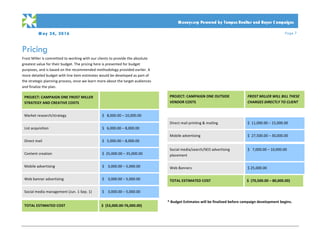 M ay 24, 2016 Page 7
PRO PO SA L
	
	 Moneycorp Powered by Tempus Realtor and Buyer C ampaigns
Pricing
Frost	Miller	is	committed	to	working	with	our	clients	to	provide	the	absolute	
greatest	value	for	their	budget.	The	pricing	here	is	presented	for	budget	
purposes,	and	is	based	on	the	recommended	methodology	provided	earlier.	A	
more	detailed	budget	with	line	item	estimates	would	be	developed	as	part	of	
the	strategic	planning	process,	once	we	learn	more	about	the	target	audiences	
and	finalize	the	plan.		
	
PROJECT:	CAMPAIGN	ONE	FROST	MILLER	
STRATEGY	AND	CREATIVE	COSTS	
	
Market	research/strategy	 $			8,000.00	–	10,000.00	
List	acquisition	 $			6,000.00	–	8,000.00	
Direct	mail	 $			5,000.00	–	8,000.00	
Content	creation	 $		25,000.00	–	35,000.00		
Mobile	advertising		 $				3,000.00	–	5,000.00	
Web	banner	advertising	 $				3,000.00	–	5,000.00	
Social	media	management	(Jun.	1-Sep.	1)		 $				3,000.00	–	5,000.00	
TOTAL	ESTIMATED	COST		 $		(53,000.00-76,000.00)	
	
	
	
	
	
	
	
	
	
	
PROJECT:	CAMPAIGN	ONE	OUTSIDE	
VENDOR	COSTS	
FROST	MILLER	WILL	BILL	THESE	
CHARGES	DIRECTLY	TO	CLIENT	
	 	
Direct	mail	printing	&	mailing	 $		11,000.00	–	15,000.00	
Mobile	advertising		 $		27,500.00	–	30,000.00		
Social	media/search/SEO	advertising	
placement	
$			7,000.00	–	10,000.00	
Web	Banners	 $	25,000.00	
TOTAL	ESTIMATED	COST		 $		(70,500.00	–	80,000.00)	
	
	
*	Budget	Estimates	will	be	finalized	before	campaign	development	begins.		
	
 