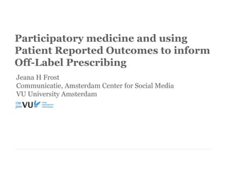 Participatory medicine and using
Patient Reported Outcomes to inform
Off-Label Prescribing
Jeana H Frost
Communicatie, Amsterdam Center for Social Media
VU University Amsterdam
 