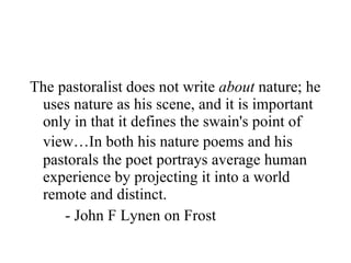 The pastoralist does not write  about  nature; he uses nature as his scene, and it is important only in that it defines the swain's point of view … In both his nature poems and his pastorals the poet portrays average human experience by projecting it into a world remote and distinct. - John F Lynen on Frost 