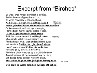 Excerpt from “Birches” So was I once myself a swinger of birches. And so I dream of going back to be. It's when I'm weary of considerations, And life is too much like a pathless wood Where your face burns and tickles with the cobwebs Broken across it, and one eye is weeping From a twig's having lashed across it open. I'd like to get away from earth awhile And then come back to it and begin over. May no fate willfully misunderstand me And half grant what I wish and snatch me away Not to return.  Earth's the right place for love: I don't know where it's likely to go better. I'd like to go by climbing a birch tree And climb black branches up a snow-white trunk Toward heaven, till the tree could bear no more, But dipped its top and set me down again. That would be good both going and coming back. One could do worse than be a swinger of birches.   Nature as expression mortality Will to live 