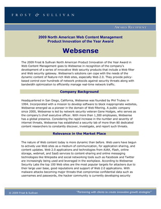 2009 North American Web Content Management
                               Product Innovation of the Year Award

                                       Websense
         The 2009 Frost & Sullivan North American Product Innovation of the Year Award in
         Web Content Management goes to Websense in recognition of the company’s
         development of a series of innovative Web security products that include a Web filter
         and Web security gateway. Websense’s solutions can cope with the needs of the
         dynamic content of feature-rich Web sites, especially Web 2.0. They provide policy-
         based control over hundreds of network protocols against security threats along with
         bandwidth optimization to efficiently manage real-time network traffic.

                                      Company Background

         Headquartered in San Diego, California, Websense was founded by Phil Trubey in
         1994. Incorporated with a mission to develop software to block inappropriate websites,
         Websense emerged as a pioneer in the domain of Web filtering. A public company
         since 2000, Websense is led by network security veteran Gene Hodges, who serves as
         the company’s chief executive officer. With more than 1,300 employees, Websense
         has a global presence. Considering the rapid increase in the number and severity of
         internet threats, Websense has established a security lab of more than 80 dedicated
         content researchers to constantly discover, investigate, and report such threats.

                                 Relevance in the Market Place

         The nature of Web content today is more dynamic than before. Web users have begun
         to actively use Web sites as a medium of communication, for application sharing, and
         content updates. Web 2.0 applications and technologies from AJAX, Flash, online
         storage, webmail, and SaaS services to content-sharing and online messaging
         technologies like Wikipedia and social networking tools such as Facebook and Twitter
         are increasingly being used and leveraged in the workplace. According to Websense
         Security Labs the top 100 Web sites are the most popular targets for attackers due to
         their large user base, good reputations and support of Web 2.0 applications. With
         malware attacks becoming major threats that compromise confidential data such as
         usernames and passwords, the hacker community is currently developing security




© 2009 Frost & Sullivan
 