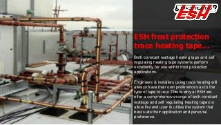 ESH frost protection
trace heating tape…
Both constant wattage heating tape and self
regulating heating tape systems perform
excellently for use within frost protection
applications.
Engineers & installers using trace heating will
always have their own preferences as to the
type of tape to use. This is why at ESH we
offer a comprehensive range of both constant
wattage and self regulating heating tapes to
allow the end user to utilise the system that
best suits their application and personal
preference.
 