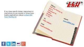 If you have specific design requirement or
need advice on you present or future trace
heating applications, please contact ESH
Trace Heating Ltd
 