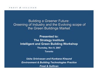 Building a Greener Future:
Greening of Industry and the Evolving scope of
        the Green Buildings Market

                   Presented to:
               The Strategy Institute
    Intelligent and Green Building Workshop
                 Thursday, Nov 8, 2007
                       Toronto


        Usha Srinivasan and Konkana Khaund
     Environment  Building Technologies Practice
                   Frost  Sullivan
 
