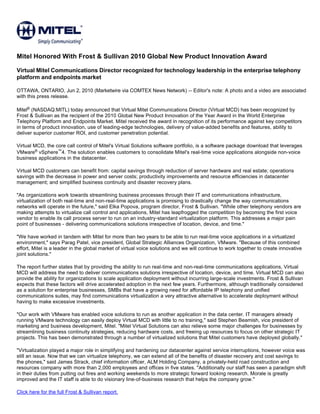 Mitel Honored With Frost & Sullivan 2010 Global New Product Innovation Award

Virtual Mitel Communications Director recognized for technology leadership in the enterprise telephony
platform and endpoints market

OTTAWA, ONTARIO, Jun 2, 2010 (Marketwire via COMTEX News Network) -- Editor's note: A photo and a video are associated
with this press release.

Mitel® (NASDAQ:MITL) today announced that Virtual Mitel Communications Director (Virtual MCD) has been recognized by
Frost & Sullivan as the recipient of the 2010 Global New Product Innovation of the Year Award in the World Enterprise
Telephony Platform and Endpoints Market. Mitel received the award in recognition of its performance against key competitors
in terms of product innovation, use of leading-edge technologies, delivery of value-added benefits and features, ability to
deliver superior customer ROI, and customer penetration potential.

Virtual MCD, the core call control of Mitel's Virtual Solutions software portfolio, is a software package download that leverages
VMware® vSphere™4. The solution enables customers to consolidate Mitel's real-time voice applications alongside non-voice
business applications in the datacenter.

Virtual MCD customers can benefit from: capital savings through reduction of server hardware and real estate; operations
savings with the decrease in power and server costs; productivity improvements and resource efficiencies in datacenter
management; and simplified business continuity and disaster recovery plans.

"As organizations work towards streamlining business processes through their IT and communications infrastructure,
virtualization of both real-time and non-real-time applications is promising to drastically change the way communications
networks will operate in the future," said Elka Popova, program director, Frost & Sullivan. "While other telephony vendors are
making attempts to virtualize call control and applications, Mitel has leapfrogged the competition by becoming the first voice
vendor to enable its call process server to run on an industry-standard virtualization platform. This addresses a major pain
point of businesses - delivering communications solutions irrespective of location, device, and time."

"We have worked in tandem with Mitel for more than two years to be able to run real-time voice applications in a virtualized
environment," says Parag Patel, vice president, Global Strategic Alliances Organization, VMware. "Because of this combined
effort, Mitel is a leader in the global market of virtual voice solutions and we will continue to work together to create innovative
joint solutions."

The report further states that by providing the ability to run real-time and non-real-time communications applications, Virtual
MCD will address the need to deliver communications solutions irrespective of location, device, and time. Virtual MCD can also
provide the ability for organizations to scale application deployment without incurring large-scale investments. Frost & Sullivan
expects that these factors will drive accelerated adoption in the next few years. Furthermore, although traditionally considered
as a solution for enterprise businesses, SMBs that have a growing need for affordable IP telephony and unified
communications suites, may find communications virtualization a very attractive alternative to accelerate deployment without
having to make excessive investments.

"Our work with VMware has enabled voice solutions to run as another application in the data center. IT managers already
running VMware technology can easily deploy Virtual MCD with little to no training," said Stephen Beamish, vice president of
marketing and business development, Mitel. "Mitel Virtual Solutions can also relieve some major challenges for businesses by
streamlining business continuity strategies, reducing hardware costs, and freeing up resources to focus on other strategic IT
projects. This has been demonstrated through a number of virtualized solutions that Mitel customers have deployed globally."

"Virtualization played a major role in simplifying and hardening our datacenter against service interruptions, however voice was
still an issue. Now that we can virtualize telephony, we can extend all of the benefits of disaster recovery and cost savings to
the phones," said James Strack, chief information officer, ALM Holding Company, a privately-held road construction and
resources company with more than 2,000 employees and offices in five states. "Additionally our staff has seen a paradigm shift
in their duties from putting out fires and working weekends to more strategic forward looking research. Morale is greatly
improved and the IT staff is able to do visionary line-of-business research that helps the company grow."

Click here for the full Frost & Sullivan report.
 