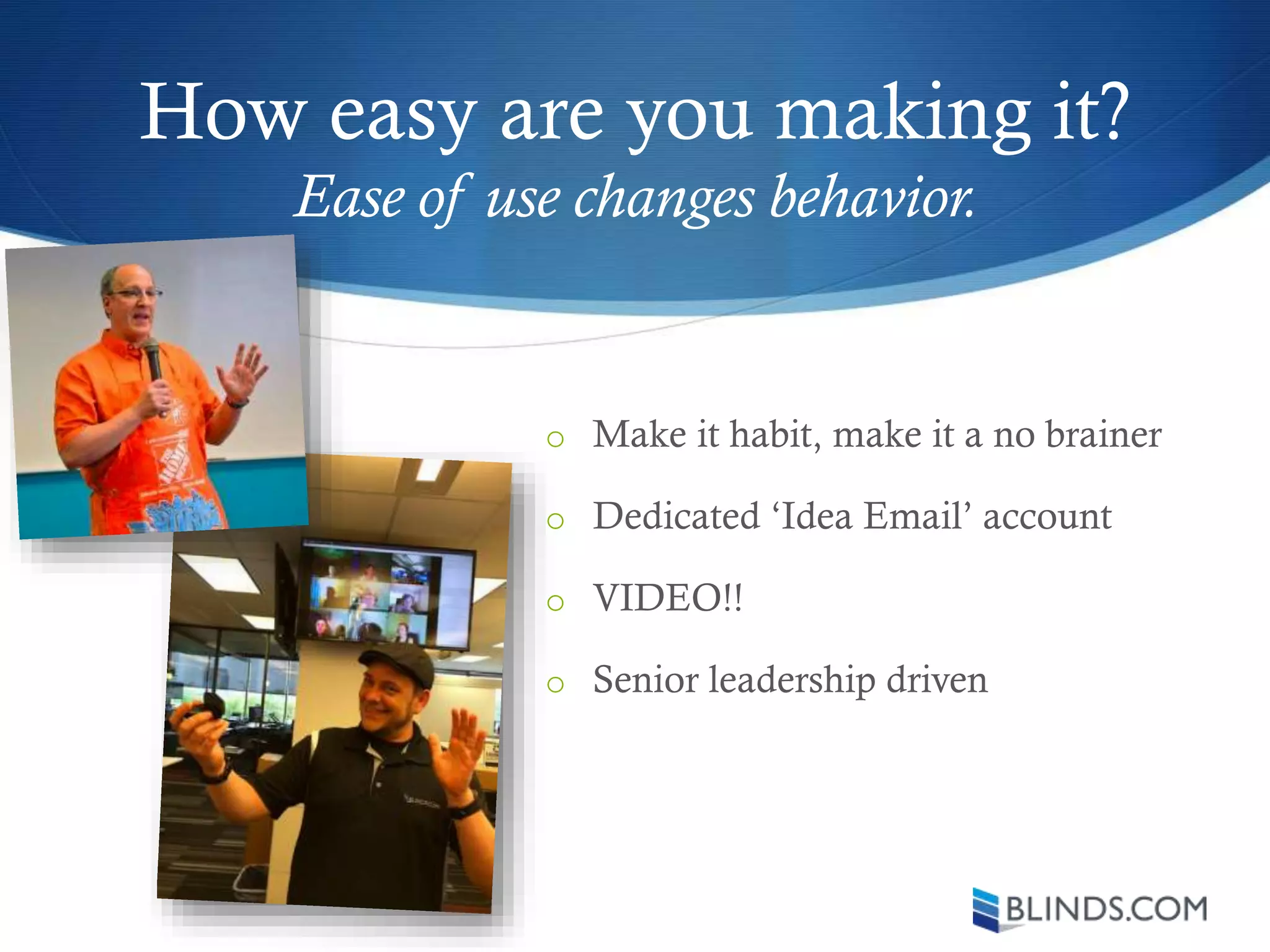 How easy are you making it?
o Make it habit, make it a no brainer
o Dedicated ‘Idea Email’ account
o VIDEO!!
o Senior leadership driven
Ease of use changes behavior.
 
