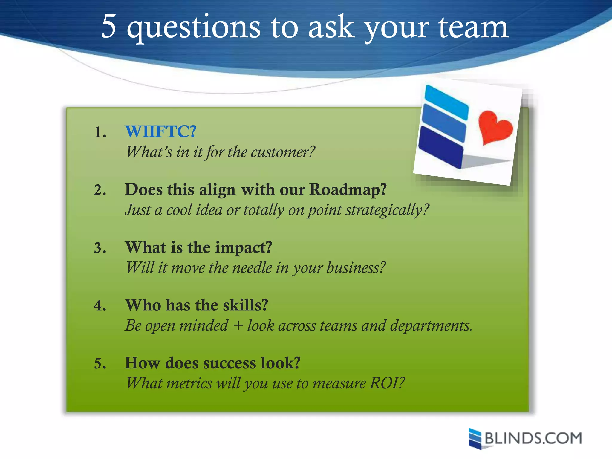 5 questions to ask your team
1. WIIFTC?
What’s in it for the customer?
2. Does this align with our Roadmap?
Just a cool idea or totally on point strategically?
3. What is the impact?
Will it move the needle in your business?
4. Who has the skills?
Be open minded + look across teams and departments.
5. How does success look?
What metrics will you use to measure ROI?
 