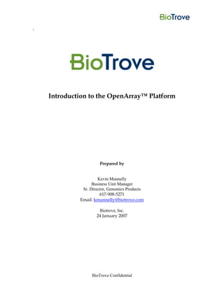 :




    Introduction to the OpenArray™ Platform




                      Prepared by


                      Kevin Munnelly
                   Business Unit Manager
              Sr. Director, Genomics Products
                       617-908-5271
             Email: kmunnelly@biotrove.com

                      Biotrove, Inc.
                     24 January 2007




                  BioTrove Confidential
 