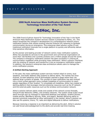 2008 North American Mass Notification System Services
                        Technology Innovation of the Year Award

                                        AtHoc, Inc.
         The 2008 Frost & Sullivan Award for Technology Innovation of the Year in the North
         American Mass Notification System services market is presented to AtHoc, Inc. This
         award recognizes the company’s development of a comprehensive network-centric
         notification solution that utilizes existing Internet Protocol (IP) networks to facilitate
         communication during an emergency. This enterprise-class solution unifies IP and
         traditional notification channels into a single platform to quickly and efficiently deliver
         time-sensitive information.

         As the pioneer and leading provider of network-centric mass notification systems,
         AtHoc has provided its services to the government and commercial organizations at
         more than 150 facilities and currently protects over a million people around the world.
         The company’s emergency notification solution has been successful in unifying all
         communication modalities while providing mass notification. AtHoc’s solution interfaces
         with the existing IP network and transforms it into an emergency notification system.
         In addition, the solution’s enterprise-class architecture allows users to manage the
         entire notification process.

         A Unified Alerting Approach

         In the past, the mass notification system services market relied on sirens, loud
         speakers, and Public Address (PA) systems to deliver alerts. The market has since
         evolved, as both telephony and IP technologies reached a stage where they can
         address large numbers of people. The concept of mass notification has also evolved
         into a more unified approach using multiple modalities of communication to reach
         people regardless of their location. To consolidate all modalities, AtHoc has created an
         alerting platform that leverages internal enterprise resources such as the IP network
         and the external public resources such as the wireless communication network.

         AtHoc’s solution delivers alerts inside and outside of the network across firewalls,
         Virtual Private Networks (VPNs), and wireless networks. The system sends audio-visual
         alerts through pop-up message to networked desktops and laptops, landline phones,
         mobile phones, BlackBerry devices, PDAs, and pagers. Besides delivering alerts to
         devices commonly supported by other participants in the market, AtHoc’s solution can
         also use PA systems, sirens, TV, radio and digital billboards to deliver notifications.

         Because receiving a response is as important as delivering the alert, AtHoc’s solution
         can add forced acknowledgement to the alerts and provide real-time tracking




© 2008 Frost & Sullivan
 