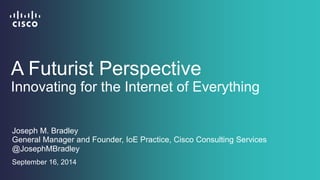 A Futurist Perspective 
Innovating for the Internet of Everything 
Joseph M. Bradley 
General Manager and Founder, IoE Practice, Cisco Consulting Services 
@JosephMBradley 
September 16, 2014 
 