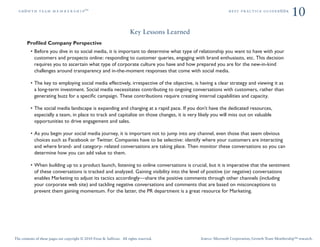 ÖêoïíÜ=íÉ~ã=ã É ã Ä É ê ë Ü á é»                                                                            ÄÉëí=éê~ÅíáÅÉ=ÖìáÇÉÄooâ
                                                                                                                                                  10
                                                                         Key Lessons Learned
       Proﬁled Company Perspective
            Before you dive in to social media, it is important to determine what type of relationship you want to have with your
            customers and prospects online: responding to customer queries, engaging with brand enthusiasts, etc. This decision
            requires you to ascertain what type of corporate culture you have and how prepared you are for the new-in-kind
            challenges around transparency and in-the-moment responses that come with social media.

            The key to employing social media effectively, irrespective of the objective, is having a clear strategy and viewing it as
            a long-term investment. Social media necessitates contributing to ongoing conversations with customers, rather than
            generating buzz for a speciﬁc campaign. These contributions require creating internal capabilities and capacity.

            The social media landscape is expanding and changing at a rapid pace. If you don’t have the dedicated resources,
            especially a team, in place to track and capitalize on those changes, it is very likely you will miss out on valuable
            opportunities to drive engagement and sales.

            As you begin your social media journey, it is important not to jump into any channel, even those that seem obvious
            choices such as Facebook or Twitter. Companies have to be selective: identify where your customers are interacting
            and where brand- and category- related conversations are taking place. Then monitor these conversations so you can
            determine how you can add value to them.

            When building up to a product launch, listening to online conversations is crucial, but it is imperative that the sentiment
            of these conversations is tracked and analyzed. Gaining visibility into the level of positive (or negative) conversations
            enables Marketing to adjust its tactics accordingly—share the positive comments through other channels (including
            your corporate web site) and tackling negative conversations and comments that are based on misconceptions to
            prevent them gaining momentum. For the latter, the PR department is a great resource for Marketing.




The contents of these pages are copyright © 2010 Frost & Sullivan. All rights reserved.        Source: Microsoft Corporation; Growth Team Membership™ research.
 