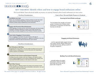 ÖêoïíÜ=íÉ~ã=ã É ã Ä É ê ë Ü á é»                                                                                                   ÄÉëí=éê~ÅíáÅÉ=ÖìáÇÉÄooâ
                                                                                                                                                                        6
                        key takeaway: Identify where and how to engage brand enthusiasts online
                   The Social Media Team selectively builds its presence in external channels where brand enthusiasts are most active
                               Pre-Entry Considerations                                               Case-in-Point: Microsoft Builds Presence on Facebook

          Look Before you Leap                                                                                   Scanning the Social Media Landscape
          Rather than immediately creating a company presence on each new social
          media channel, the Social Media Team scans the online landscape for
          Windows proﬁles already established by brand enthusiasts.                       The Social Media Team identiﬁes and monitors
                                                                                          groups on Facebook where Windows-related
                                                                                          conversations are taking place and determines
          Engage with Prominent Brand Enthusiasts                                         how they can add value…
          When applicable, the team partners with brand advocates who have already
          developed a Windows following on speciﬁc social media channels (e.g.,
          partnering in the daily management of the Windows Facebook account).


          Listen before Engaging in Conversations
          Prior to engaging in the channel, the team listens to the type of
          conversations taking place (e.g. positive or negative) to brainstorm the most                             Engaging with Brand Enthusiasts
          appropriate content and style of interaction for each channel.

                                                                                          …and then approaches highly engaged enthusiasts
                              Post-Entry Considerations                                   who manage a speciﬁc Windows-related group
                                                                                          with high levels of activity, offering to partner in
                                                                                          the group’s management…
          Don’t Broadcast; Add Value
          Recognizing that social media is not just another broadcast tool, the team
          initially focuses on adding value to current discussions and responding to
          member questions and feedback.


          Contribute Fresh Content and Participate Frequently                                                    Building Trust with Brand Enthusiasts
          Providing community members with fresh, frequent, and relevant content
          ensures ongoing engagement and increases the likelihood that members will
          recommend the brand’s presence on the channel to their peers.
                                                                                          …eventually leading to the original
                                                                                          administrators asking the Windows
                                                                                          social media team to take over the
          Don’t Filter Content                                                            group’s daily management.
          Other than spam or offensive material, all content and comments remain
          on the speciﬁc channel, whether they are favorable to the brand or not, and
          responses are made when necessary.

The contents of these pages are copyright © 2010 Frost & Sullivan. All rights reserved.                          Source: Microsoft Corporation; Growth Team Membership™ research.
 