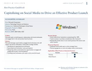 ÖêoïíÜ=íÉ~ã=ã É ã Ä É ê ë Ü á é»
                                                                                                                                                                      1
Best Practice Guidebook


Capitalizing on Social Media to Drive an Effective Product Launch

  ÖìáÇÉÄooâ=ëìãã~êó
  Firm: Microsoft Corporation
  Industry: Technology Products and Solutions
  Headquarters: Redmond, Washington, United States
  Geographic Footprint: Global
  Ownership: Public
  Revenue (2009): $58.4 billion USD


  Problem:                                                                                Business Results:
  Microsoft seeks to build long-term relationships with brand enthusiasts                     Social media-driven impressions surpassed goal by 140%
  and engage them in the new product launch process.                                          7-point increase in purchase consideration after the launch
  Solution:                                                                                   Reached 4% market share in one month (previous OS version took
                                                                                              seven months)
  Microsoft leverages social media to engage brand enthusiasts who will
  support the launch of Windows 7. Microsoft’s strategy includes:                         Resources Required:
      Identifying and organizing brand enthusiasts                                           Dedicated social media team to drive strategic focus
      Rewarding brand enthusiasts’ active participation                                      Monitoring agencies to track and analyze online conversations
      Monitoring online conversations for opportunities to engage and
      amplify peer-to-peer recommendations                                                Applicability of Best Practice to Executive Functions:
      Providing brand enthusiasts with tools to drive word-of-mouth                                      Function                        Applicability
                                                                                           Marketing
                                                                                           Market Research




                                                                                                              Note: Windows and the Windows ﬂag logo are trademarks of the
The contents of these pages are copyright © 2010 Frost & Sullivan. All rights reserved.                             Microsoft group of companies.
 