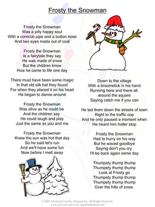 ©2005 Advanced Teacher Training Inc. All Rights Reserved.
www.teyl.com and www.teachchildrenesl.com
Frosty the Snowman
Frosty the Snowman
Was a jolly happy soul
With a corncob pipe and a button nose
And two eyes made out of coal
Frosty the Snowman
Is a fairytale they say
He was made of snow
But the children know
How he came to life one day
There must have been some magic
In that old silk hat they found
For when they placed it on his head
He began to dance around
Frosty the Snowman
Was alive as he could be
And the children say
He could laugh and play
Just the same as you and me
Frosty the Snowman
Knew the sun was hot that day
So he said let's run
And we'll have some fun
Now before I melt away
Down to the village
With a broomstick in his hand
Running here and there all
around the square
Saying catch me if you can
He led them down the streets of town
Right to the traffic cop
And he only paused a moment when
He heard him holler stop
Frosty the Snowman
Had to hurry on his way
But he waved goodbye
Saying don't you cry
I'll be back again some day
Thumpety thump thump
Thumpety thump thump
Look at Frosty go
Thumpety thump thump
Thumpety thump thump
Over the hills of snow
 