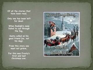 Of all the stories that
   have been read,

Only one has been left
      for dead.

When Rudolph’s nose
failed to cut through
       the fog,

 Santa called on his
 good friend (no, not
      his dog).

 From this story one
  must not grieve,

For this was Frosty’s
    first and last
   Christmas eve.
 