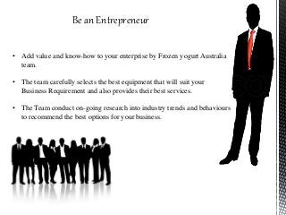 Be an Entrepreneur
• Add value and know-how to your enterprise by Frozen yogurt Australia
team.
• The team carefully selects the best equipment that will suit your
Business Requirement and also provides their best services.
• The Team conduct on-going research into industry trends and behaviours
to recommend the best options for your business.
 