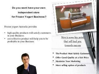 Do you want have your own
independent store
for Frozen Yogurt Business?
Frozen yogurt Australia provides
• high quality products will satisfy customers
in your Business
• cost-effective product will help you to be
profitable in your Business
Here is some key point
that will lead you
towards success
• The Product Must Satisfy Customers
• Offer Good Quality at a Fair Price
• Maximize Your Marketing
• More selling option of products
 