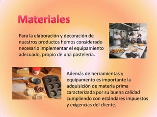 Para la elaboración y decoración de
nuestros productos hemos considerado
necesario implementar el equipamiento
adecuado, propio de una pastelería.


                    Además de herramientas y
                    equipamento es importante la
                    adquisición de materia prima
                    caracterizada por su buena calidad
                    cumpliendo con estándares impuestos
                    y exigencias del cliente.
 