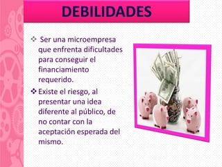 DEBILIDADES
 Ser una microempresa
  que enfrenta dificultades
  para conseguir el
  financiamiento
  requerido.
 Existe el riesgo, al
  presentar una idea
  diferente al público, de
  no contar con la
  aceptación esperada del
  mismo.
 