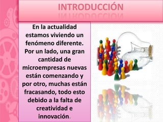 INTRODUCCIÓN
    En la actualidad
  estamos viviendo un
  fenómeno diferente.
 Por un lado, una gran
       cantidad de
microempresas nuevas
  están comenzando y
por otro, muchas están
 fracasando, todo esto
   debido a la falta de
      creatividad e
       innovación.
 