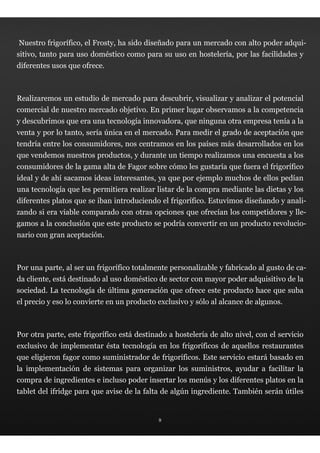 Nuestro frigorífico, el Frosty, ha sido diseñado para un mercado con alto poder adqui-
sitivo, tanto para uso doméstico como para su uso en hostelería, por las facilidades y
diferentes usos que ofrece.



Realizaremos un estudio de mercado para descubrir, visualizar y analizar el potencial
comercial de nuestro mercado objetivo. En primer lugar observamos a la competencia
y descubrimos que era una tecnología innovadora, que ninguna otra empresa tenía a la
venta y por lo tanto, sería única en el mercado. Para medir el grado de aceptación que
tendría entre los consumidores, nos centramos en los países más desarrollados en los
que vendemos nuestros productos, y durante un tiempo realizamos una encuesta a los
consumidores de la gama alta de Fagor sobre cómo les gustaría que fuera el frigorífico
ideal y de ahí sacamos ideas interesantes, ya que por ejemplo muchos de ellos pedían
una tecnología que les permitiera realizar listar de la compra mediante las dietas y los
diferentes platos que se iban introduciendo el frigorífico. Estuvimos diseñando y anali-
zando si era viable comparado con otras opciones que ofrecían los competidores y lle-
gamos a la conclusión que este producto se podría convertir en un producto revolucio-
nario con gran aceptación.



Por una parte, al ser un frigorífico totalmente personalizable y fabricado al gusto de ca-
da cliente, está destinado al uso doméstico de sector con mayor poder adquisitivo de la
sociedad. La tecnología de última generación que ofrece este producto hace que suba
el precio y eso lo convierte en un producto exclusivo y sólo al alcance de algunos.



Por otra parte, este frigorífico está destinado a hostelería de alto nivel, con el servicio
exclusivo de implementar ésta tecnología en los frigoríficos de aquellos restaurantes
que eligieron fagor como suministrador de frigoríficos. Este servicio estará basado en
la implementación de sistemas para organizar los suministros, ayudar a facilitar la
compra de ingredientes e incluso poder insertar los menús y los diferentes platos en la
tablet del ifridge para que avise de la falta de algún ingrediente. También serán útiles


                                             9
 