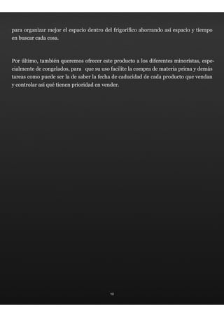 para organizar mejor el espacio dentro del frigorífico ahorrando así espacio y tiempo
en buscar cada cosa.



Por último, también queremos ofrecer este producto a los diferentes minoristas, espe-
cialmente de congelados, para que su uso facilite la compra de materia prima y demás
tareas como puede ser la de saber la fecha de caducidad de cada producto que vendan
y controlar así qué tienen prioridad en vender.




                                           10
 