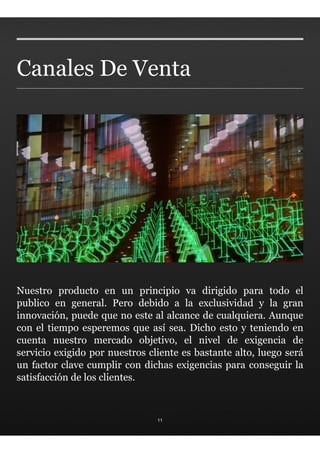 Canales De Venta




Nuestro producto en un principio va dirigido para todo el
publico en general. Pero debido a la exclusividad y la gran
innovación, puede que no este al alcance de cualquiera. Aunque
con el tiempo esperemos que así sea. Dicho esto y teniendo en
cuenta nuestro mercado objetivo, el nivel de exigencia de
servicio exigido por nuestros cliente es bastante alto, luego será
un factor clave cumplir con dichas exigencias para conseguir la
satisfacción de los clientes.



                                11
 