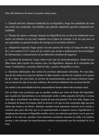 Para ello debemos de tener en cuenta varias cosas:



1.- Tamaño del lote: Estamos hablando de un frigorífico, luego las cantidades de com-
pra serán muy pequeñas. Las familias que quieran adquirirlo querrán comprarlo por
unidades.

2.- Tiempo de espera y entrega: Aunque los frigoríficos hoy en día son totalmente nece-
sarios, los clientes no son muy exigente con el plazo de entrega. A no ser que sean ca-
sos especiales, en general el plazo de entrega no es un factor decisivo.

3.- Adaptación espacial: Fagor posee 100.000 puntos de venta a lo largo de toda Espa-
ña y 100 centros S.A.T. (una red de centros que ayuda a implementar las tecnologías
de información y comunicación en los diferentes modelos de negocio).

4.- Variedad de productos: Fagor ofrece todo tipo de electrodomésticos. Desde lavava-
jillas hasta ollas exprés. En nuestro caso, los frigoríficos, dispone de 6 variedades dis-
tintas: Combinados, 2 puertas, Side by side, 1 puerta, integrables y twins.

5.- Servicios adicionales: Son varios los servicios adicionales ofrecidos. Por una lado,
una de las cosas en la que los clientes se fijan mucho a la hora de comprar es la garan-
tía de 7 años. Por otro lado, el servicio de mantenimiento, que incluye técnicos exper-
tos en menos de 24h en tu casa. Ademas, del servicio telefónico las 24 horas del día.

En cuanto a las necesidades de los consumidores hemos observado muchas cosas.

Por un lado, esos productos que se quedan ocultos por otros al fondo del frigorífico
que cuando los descubrimos ya es demasiado tarde y están pasados de fecha o cocina-
mos algo y al probarlo nos damos cuenta de que esta pasado. Por otro lado, llegar a ca-
sa después de hacer la compra, abrir la nevera y ver que no has comprado algo que pen-
sabas que tenias y no tienes. Ademas, muchas veces queremos innovar en la cocina y
creemos que para ello hay que ir al supermercado a comprar nuevos ingredientes, o
simplemente tenemos el frigorífico medio vacío y no sabemos que hacer con lo que nos
queda. Y no solo eso, muchas veces mientras cocinamos tenemos la radio o la música
puesta, y casi siempre los reproductores acaban estropeando por las suciedad de la co-
cina.

                                            12
 