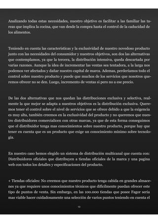 Analizando todas estas necesidades, nuestro objetivo es facilitar a las familiar las ta-
reas que implica la cocina, que van desde la compra hasta el control de la caducidad de
los alimentos.



Teniendo en cuenta las características y la exclusividad de nuestro novedoso producto
junto con las necesidades del consumidor y nuestros objetivos, son dos las alternativas
que contemplamos, ya que la tercera, la distribución intensiva, queda descartada por
varias razones. Aunque la idea de incrementar las ventas sea tentadora, a la larga nos
podemos ver afectados y dañar nuestro capital de marca. Ademas, perderíamos todo el
control sobre nuestro producto y puede que muchos de los servicios que nosotros que-
remos ofrecer no se den. Luego, incremento de ventas si pero no a ese precio.



De las dos alternativas que nos quedan las distribuciones exclusiva y selectiva, real-
mente la que mejor se adapta a nuestros objetivos es la distribución exclusiva. Quere-
mos tener el control sobre el nivel de servicios que se ofrece debido a que la exigencia
es muy alta, también creemos en la exclusividad del producto y no queremos que nues-
tro distribuidores comercialicen con otras marcas, ya que de esta forma conseguimos
que el distribuidor tenga mas conocimientos sobre nuestro producto, porque hay que
tener en cuenta que es un producto que exige un conocimiento mínimo sobre tecnolo-
gía.



En nuestro caso hemos elegido un sistema de distribución multicanal que cuenta con:
Distribuidores oficiales que distribuyen a tiendas oficiales de la marca y una pagina
web con todos los detalles y especificaciones del producto.



+ Tiendas oficiales: No creemos que nuestro producto tenga cabida en grandes almace-
nes ya que requiere unos conocimientos técnicos que difícilmente puedan ofrecer este
tipo de puntos de venta. Sin embargo, en las 100.000 tiendas que posee Fagor seria
mas viable hacer cuidadosamente una selección de varios puntos teniendo en cuenta el

                                           13
 