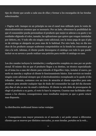 tipo de cliente que acude a cada una de ellas y formar a los encargados de las tiendas
seleccionadas.



+ Pagina web: Aunque en un principio no sea el canal mas utilizado para la venta de
electrodomésticos creemos que es necesario. Por un lado, ofrecemos la posibilidad de
que el consumidor pueda personalizar el producto que mejor se adecue a su gusto y ne-
cesidades eligiendo el color, tamaño, las aplicaciones que quiere que vengan instaladas
por defecto, etc. Y todo ello sin ningún coste adicional, con la única pega de que el pla-
zo de entrega se alargaría un poco mas de lo habitual. Por otro lado, hoy en día mu-
chos de los producto aunque acabemos comprándolos en la tienda los conocemos gra-
cias a la web. Ademas, el cliente puede descargarse el catalogo con todo lo que puede
incluir en su nevera o puede realizar una petición para recibir el catalogo en casa.



Los dos canales incluyen la instalación y configuración completa en casa por un profe-
sional. El mismo día en que el producto llegue a su destino, un técnico especializado
en el tema ira a casa del cliente para retirarle el frigorífico viejo, instalar el nuevo, po-
nerlo en marcha y explicar al cliente le funcionamiento básico. Este servicio no tendrá
ningún coste adicional siempre que el electrodoméstico reemplazado se lo quede el dis-
tribuidor. Además, contamos con un área de atención al cliente especifico para este
producto para atender cualquier tipo de duda del consumidor las 24h del día durante
365 días al año ya sea vía email o telefónica. El cliente ta solo debe de preocuparse de
elegir el producto a su gusto, el resto lo hace la empresa. Cuantas mas facilidades ofrez-
camos a los clientes, conseguiremos unos resultados mejores ya que a gente estará
mas dispuesta .



La distribución multicanal tienes varias ventajas:



1.- Conseguimos una mayor presencia en el mercado y así poder atraer a diferentes
clientes que se mueves por distintos mercados, ya sean tiendas, portales en la web...

                                             14
 