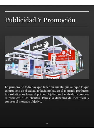 Publicidad Y Promoción




Lo primero de todo hay que tener en cuenta que aunque lo que
es producto en si existe, todavía no hay en el mercado productos
tan sofisticados luego el primer objetivo será el de dar a conocer
el producto a los clientes. Para ello debemos de identificar y
conocer el mercado objetivo.




                                16
 