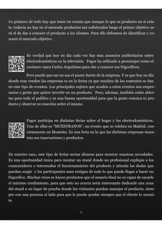 Lo primero de todo hay que tener en cuenta que aunque lo que es producto en si exis-
te, todavía no hay en el mercado productos tan sofisticados luego el primer objetivo se-
rá el de dar a conocer el producto a los clientes. Para ello debemos de identificar y co-
nocer el mercado objetivo.



           Es verdad que hoy en día cada vez hay mas anuncios publicitarios sobre
           electrodomésticos en la televisión.  Fagor ha utilizado a personajes como el
           cocinero vasco Carlos Arguiñano para dar a conocer sus frigoríficos.

          Pero puede que ese no sea el punto fuerte de la empresa. Y es que hoy en día
donde mas venden las empresas es en la ferias ya que muchos de los contratos se dan
en este tipo de eventos. Los principales sujetos que acuden a estos eventos son empre-
sarios o gente que quiere invertir en un producto.  Pero, ademas, también están abier-
tas para todo el publico y es una buena oportunidad para que la gente conozca tu pro-
ducto y observar su reacción sobre el mismo.



          Fagor participa en distintas ferias sobre el hogar y los electrodomésticos.
           Una de ellas es “MUESTRANOS”, un evento que se celebra en Madrid, con-
           cretamente en Mostoles. Es una feria en la que las distintas empresas mues-
           tras sus innovaciones y productos.



En nuestro caso, este tipo de ferias serian idoneas para mostrar nuestras novedades.
Es una oportunidad única para montar un stand donde un profesional explique a los
consumidores e interesados el funcionamiento del producto y atienda las dudas que
puedan surgir  y los participantes sean testigos de todo lo que puede llegar a hacer un
frigorífico. Muchas veces se hacen productos que el usuario final no es capaz de sacarle
el máximo rendimiento, para que esto no ocurra seria interesante dedicarle una zona
del stand a un lugar de prueba donde los visitantes puedan manejar el producto, siem-
pre con una persona al lado para que le pueda ayudar siempre que el cliente lo necesi-
te.


                                           17
 