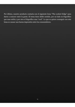 Por último, nuestro producto contaría con el siguiente lema “The coolest fridge” para
darse a conocer entre la gente. El tema tiene doble sentido, por un lado en frigorífico
que mas enfría y por otro el frigorífico mas “cool”. Lo que se quiere conseguir con este
lema es causar una buena impresión entre los consumidores.




                                           18
 